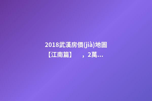 2018武漢房價(jià)地圖【江南篇】，2萬比比皆是，最高快4萬！